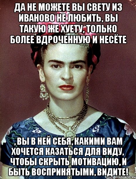 Да не можете вы Свету из Иваново не любить, вы такую же хуету, только более вдроченную и несёте , вы в ней себя, какими вам хочется казаться для виду, чтобы скрыть мотивацию, и быть воспринятыми, видите!
