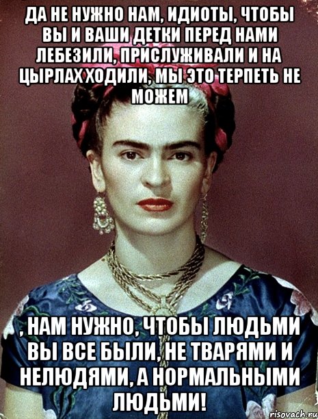 Да не нужно нам, идиоты, чтобы вы и ваши детки перед нами лебезили, прислуживали и на цырлах ходили, мы это терпеть не можем , нам нужно, чтобы людьми вы все были, не тварями и нелюдями, а нормальными людьми!