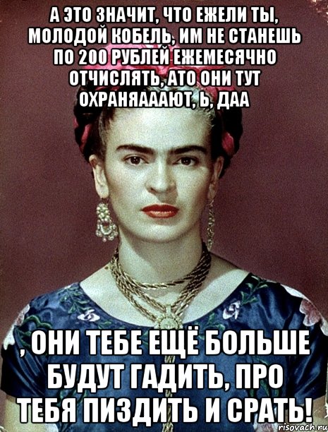 А это значит, что ежели ты, молодой кобель, им не станешь по 200 рублей ежемесячно отчислять, ато они тут охраняааают, Ь, даа , они тебе ещё больше будут гадить, про тебя пиздить и срать!, Мем Magdalena Carmen Frieda Kahlo Ca