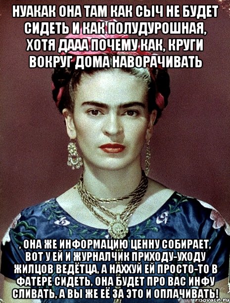 Нуакак она там как сыч не будет сидеть и как полудурошная, хотя дааа почему как, круги вокруг дома наворачивать , она же информацию ценну собирает, вот у ей и журналчик приходу-уходу жилцов ведётца, а наххуй ей просто-то в фатере сидеть, она будет про вас инфу сливать, а вы же её за это и оплачивать!