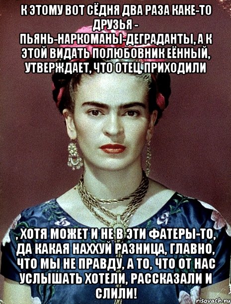 К этому вот сёдня два раза каке-то друзья - пьянь-наркоманы-деграданты, а к этой видать полюбовник еённый, утверждает, что отец, приходили , хотя может и не в эти фатеры-то, да какая наххуй разница, главно, что мы не правду, а то, что от нас услышать хотели, рассказали и слили!, Мем Magdalena Carmen Frieda Kahlo Ca