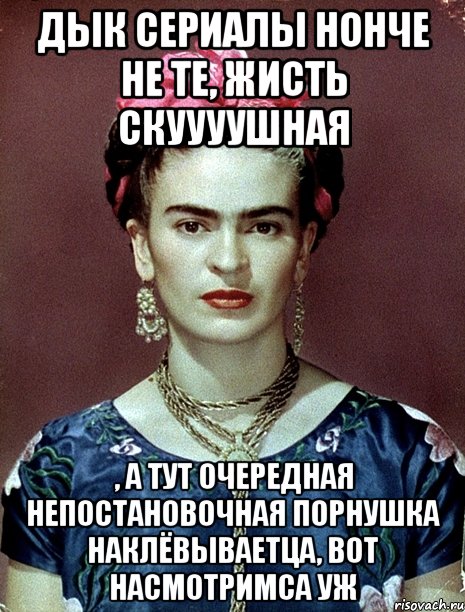 Дык сериалы нонче не те, жисть скуууушная , а тут очередная непостановочная порнушка наклёвываетца, вот насмотримса уж, Мем Magdalena Carmen Frieda Kahlo Ca