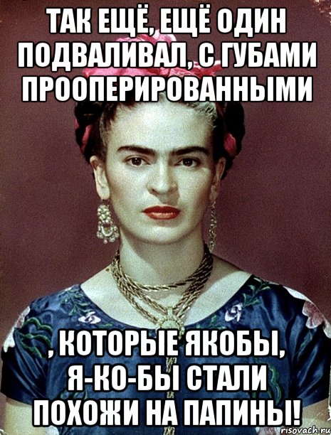 Так ещё, ещё один подваливал, с губами прооперированными , которые якобы, я-ко-бы стали похожи на папины!, Мем Magdalena Carmen Frieda Kahlo Ca