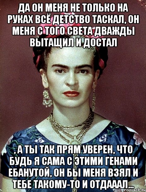 Да он меня не только на руках всё детство таскал, он меня с того света дважды вытащил и достал , а ты так прям уверен, что будь я сама с этими генами ебанутой, он бы меня взял и тебе такому-то и отдааал..., Мем Magdalena Carmen Frieda Kahlo Ca