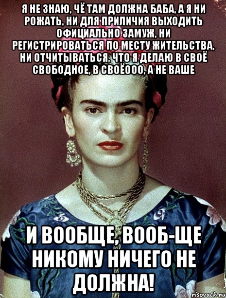 Я не знаю, чё там должна баба, а я ни рожать, ни для приличия выходить официально замуж, ни регистрироваться по месту жительства, ни отчитываться, что я делаю в своё свободное, в своёооо, а не ваше и вообще, вооб-ще никому ничего не должна!, Мем Magdalena Carmen Frieda Kahlo Ca