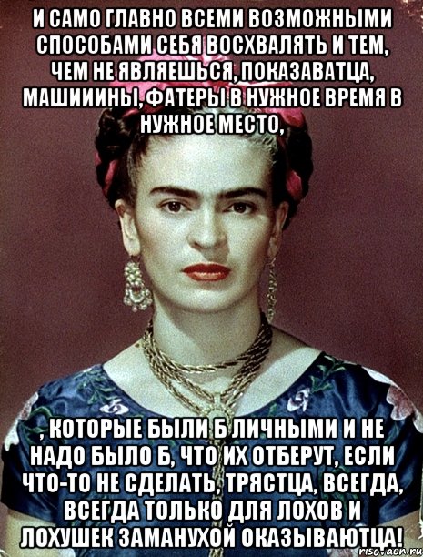 И само главно всеми возможными способами себя восхвалять и тем, чем не являешься, показаватца, машииины, фатеры в нужное время в нужное место, , которые были б личными и не надо было б, что их отберут, если что-то не сделать, трястца, всегда, всегда только для лохов и лохушек заманухой оказываютца!, Мем Magdalena Carmen Frieda Kahlo Ca