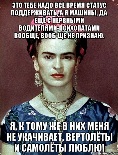 Это тебе надо всё время статус поддерживать, а я машины, да ещё с нервными водителями-психопатами вообще, вооб-ще не признаю. Я, к тому же в них меня не укачивает, вертолёты и самолёты люблю!, Мем Magdalena Carmen Frieda Kahlo Ca