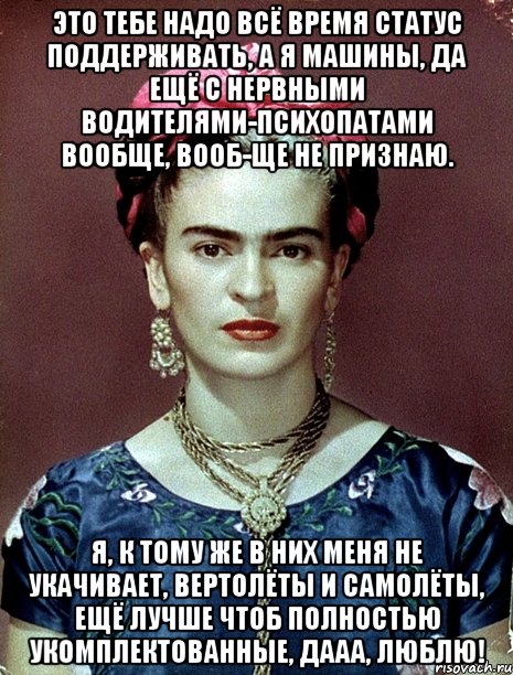 Это тебе надо всё время статус поддерживать, а я машины, да ещё с нервными водителями-психопатами вообще, вооб-ще не признаю. Я, к тому же в них меня не укачивает, вертолёты и самолёты, ещё лучше чтоб полностью укомплектованные, дааа, люблю!, Мем Magdalena Carmen Frieda Kahlo Ca