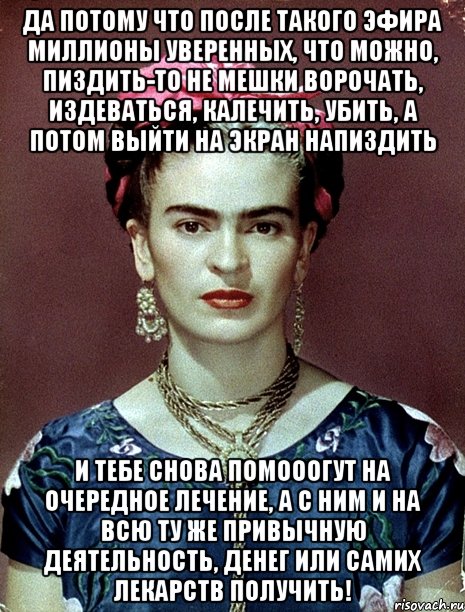 Да потому что после такого эфира миллионы уверенных, что можно, пиздить-то не мешки ворочать, издеваться, калечить, убить, а потом выйти на экран напиздить и тебе снова помооогут на очередное лечение, а с ним и на всю ту же привычную деятельность, денег или самих лекарств получить!, Мем Magdalena Carmen Frieda Kahlo Ca