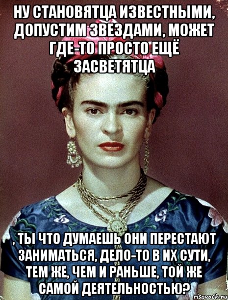 Ну становятца известными, допустим звездами, может где-то просто ещё засветятца , ты что думаешь они перестают заниматься, дело-то в их сути, тем же, чем и раньше, той же самой деятельностью?, Мем Magdalena Carmen Frieda Kahlo Ca