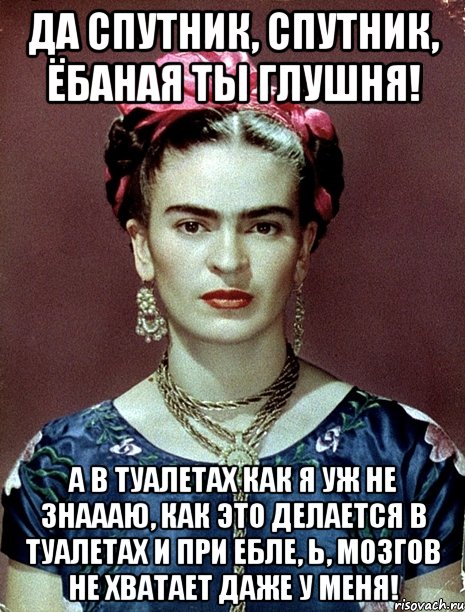 Да спутник, спутник, ёбаная ты глушня! А в туалетах как я уж не знаааю, как это делается в туалетах и при ебле, Ь, мозгов не хватает даже у меня!, Мем Magdalena Carmen Frieda Kahlo Ca