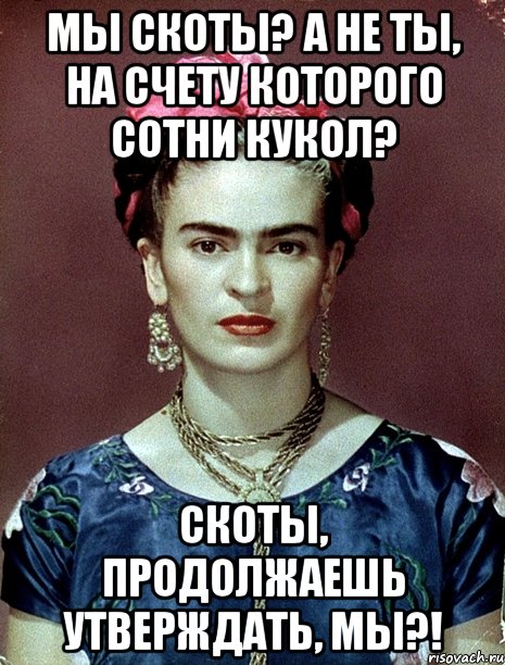 Мы скоты? А не ты, на счету которого сотни кукол? Скоты, продолжаешь утверждать, мы?!, Мем Magdalena Carmen Frieda Kahlo Ca