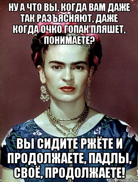 Ну а что вы, когда вам даже так разъясняют, даже когда очко гопак пляшет, понимаете? Вы сидите ржёте и продолжаете, падлы, своё, продолжаете!, Мем Magdalena Carmen Frieda Kahlo Ca