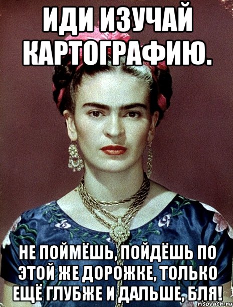Иди изучай картографию. Не поймёшь, пойдёшь по этой же дорожке, только ещё глубже и дальше, бля!, Мем Magdalena Carmen Frieda Kahlo Ca