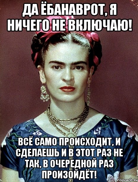 Да ёбанаврот, я ничего не включаю! Всё само происходит, и сделаешь и в этот раз не так, в очередной раз произойдёт!, Мем Magdalena Carmen Frieda Kahlo Ca