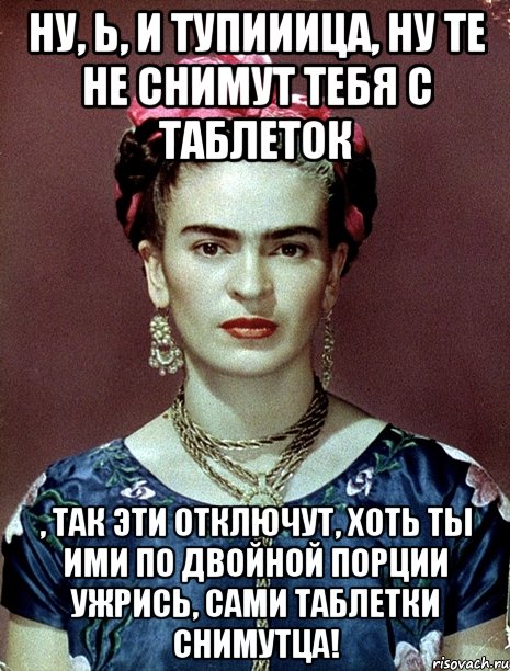 Ну, Ь, и тупииица, ну те не снимут тебя с таблеток , так эти отключут, хоть ты ими по двойной порции ужрись, сами таблетки снимутца!, Мем Magdalena Carmen Frieda Kahlo Ca