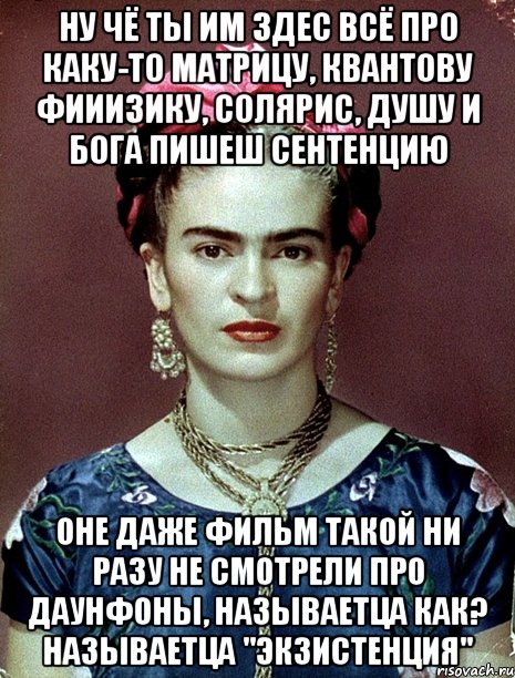 Ну чё ты им здес всё про каку-то матрицу, квантову фииизику, солярис, душу и Бога пишеш сентенцию Оне даже фильм такой ни разу не смотрели про даунфоны, называетца как? Называетца "Экзистенция", Мем Magdalena Carmen Frieda Kahlo Ca