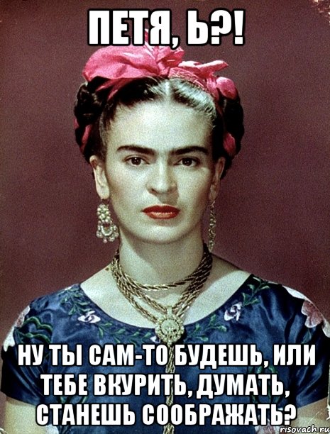 Петя, Ь?! Ну ты сам-то будешь, или тебе вкурить, думать, станешь соображать?, Мем Magdalena Carmen Frieda Kahlo Ca