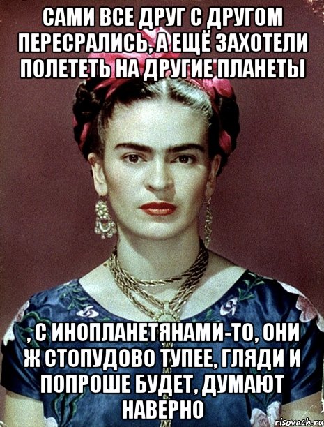 Сами все друг с другом пересрались, а ещё захотели полететь на другие планеты , с инопланетянами-то, они ж стопудово тупее, гляди и попроше будет, думают наверно, Мем Magdalena Carmen Frieda Kahlo Ca