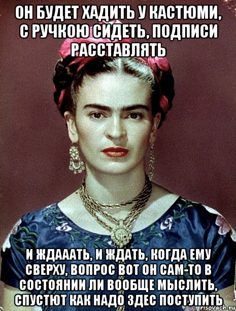 Он будет хадить у кастюми, с ручкою сидеть, подписи расставлять и ждааать, и ждать, когда ему сверху, вопрос вот он сам-то в состоянии ли вообще мыслить, спустют как надо здес поступить, Мем Magdalena Carmen Frieda Kahlo Ca