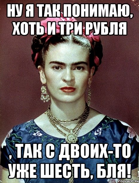 Ну я так понимаю, хоть и три рубля , так с двоих-то уже шесть, бля!