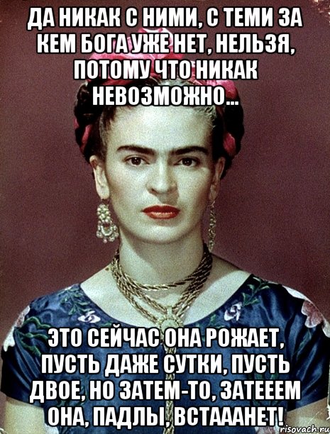 Да никак с ними, с теми за кем Бога уже нет, нельзя, потому что никак невозможно... Это сейчас она рожает, пусть даже сутки, пусть двое, но затем-то, затееем она, падлы, встааанет!, Мем Magdalena Carmen Frieda Kahlo Ca