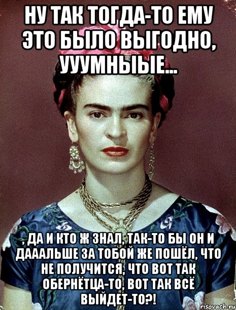 Ну так тогда-то ему это было выгодно, ууумныые... , да и кто ж знал, так-то бы он и дааальше за тобой же пошёл, что не получится, что вот так обернётца-то, вот так всё выйдет-то?!, Мем Magdalena Carmen Frieda Kahlo Ca