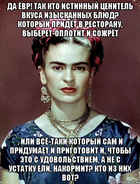 Да ЁВР! Так кто истинный ценитель вкуса изысканных блюд? Который придёт в ресторану, выберет-оплотит и сожрёт , или всё-таки который сам и придумает и приготовит и, чтобы это с удовольствием, а не с устатку ели, накормит? Кто из них вот?, Мем Magdalena Carmen Frieda Kahlo Ca