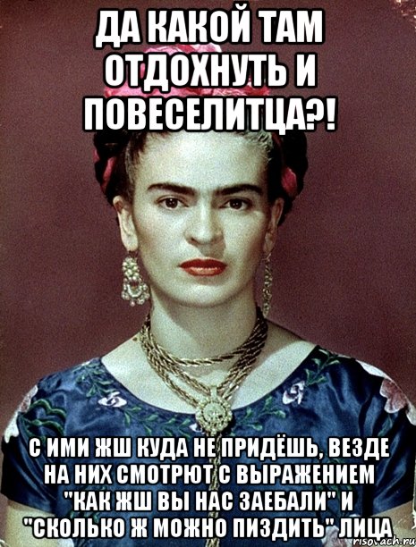 Да какой там отдохнуть и повеселитца?! С ими жш куда не придёшь, везде на них смотрют с выражением "как жш вы нас заебали" и "сколько ж можно пиздить" лица, Мем Magdalena Carmen Frieda Kahlo Ca