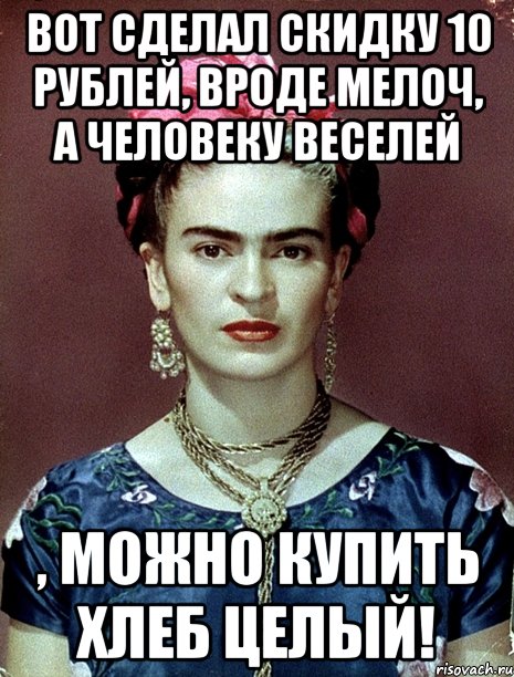 Вот сделал скидку 10 рублей, вроде мелоч, а человеку веселей , можно купить хлеб целый!, Мем Magdalena Carmen Frieda Kahlo Ca