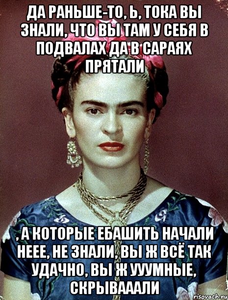 Да раньше-то, Ь, тока вы знали, что вы там у себя в подвалах да в сараях прятали , а которые ебашить начали неее, не знали, вы ж всё так удачно, вы ж ууумные, скрывааали, Мем Magdalena Carmen Frieda Kahlo Ca