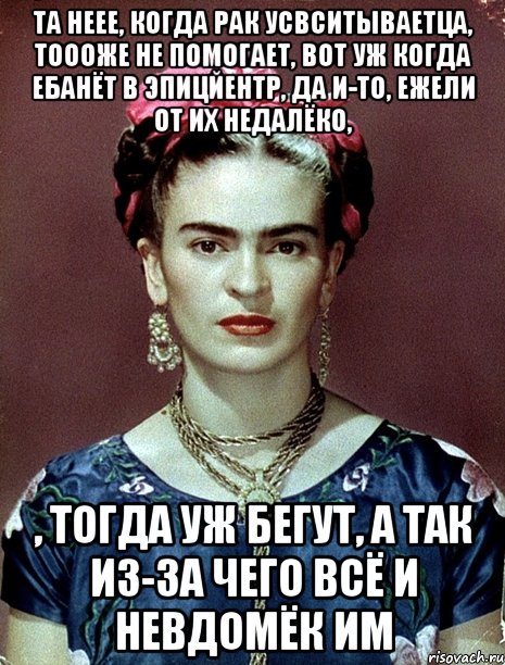 Та неее, когда рак усвситываетца, тоооже не помогает, вот уж когда ебанёт в эпицйентр, да и-то, ежели от их недалёко, , тогда уж бегут, а так из-за чего всё и невдомёк им, Мем Magdalena Carmen Frieda Kahlo Ca