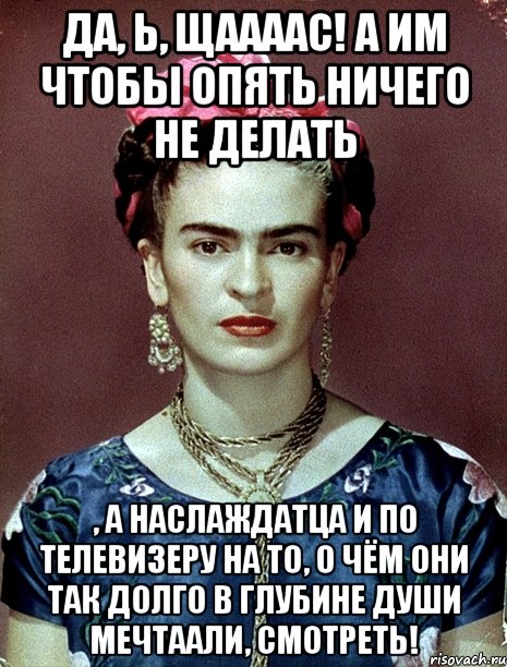 Да, Ь, щаааас! А им чтобы опять ничего не делать , а наслаждатца и по телевизеру на то, о чём они так долго в глубине души мечтаали, смотреть!, Мем Magdalena Carmen Frieda Kahlo Ca