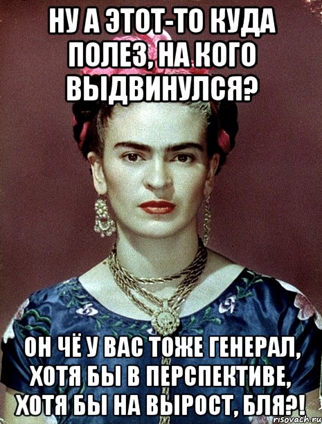 Ну а этот-то куда полез, на кого выдвинулся? Он чё у вас тоже генерал, хотя бы в перспективе, хотя бы на вырост, бля?!, Мем Magdalena Carmen Frieda Kahlo Ca