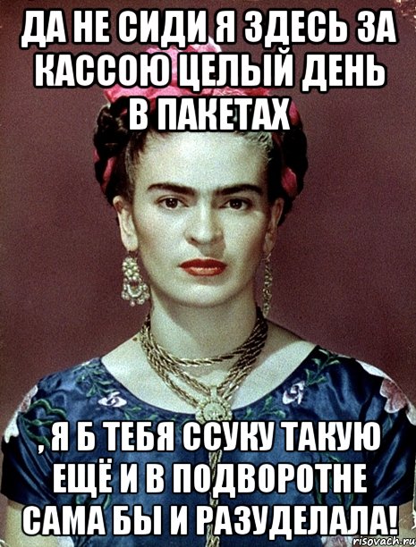 Да не сиди я здесь за кассою целый день в пакетах , я б тебя ссуку такую ещё и в подворотне сама бы и разуделала!, Мем Magdalena Carmen Frieda Kahlo Ca