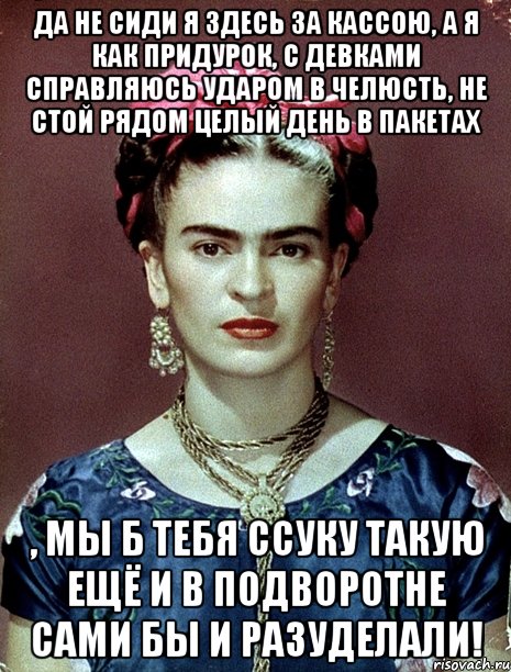 Да не сиди я здесь за кассою, а я как придурок, с девками справляюсь ударом в челюсть, не стой рядом целый день в пакетах , мы б тебя ссуку такую ещё и в подворотне сами бы и разуделали!, Мем Magdalena Carmen Frieda Kahlo Ca