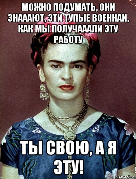 Можно подумать, они знааают, эти тупые военнаи, как мы получааали эту работу ты свою, а я эту!, Мем Magdalena Carmen Frieda Kahlo Ca