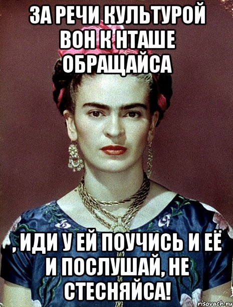 За речи культурой вон к Нташе обращайса , иди у ей поучись и её и послушай, не стесняйса!