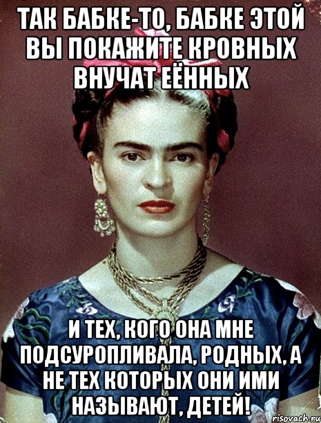 Так бабке-то, бабке этой вы покажите кровных внучат еённых и тех, кого она мне подсуропливала, родных, а не тех которых они ими называют, детей!, Мем Magdalena Carmen Frieda Kahlo Ca