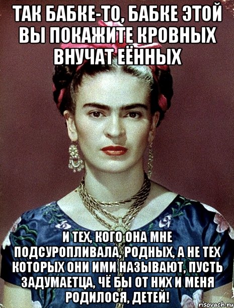Так бабке-то, бабке этой вы покажите кровных внучат еённых и тех, кого она мне подсуропливала, родных, а не тех которых они ими называют, пусть задумаетца, чё бы от них и меня родилося, детей!, Мем Magdalena Carmen Frieda Kahlo Ca