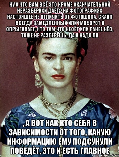 Ну а что вам всё это кроме оканчательной неразберихи даёт? На фотографиях настоящее не отличить от фотошопа, скайп всегда замедленный или наоборот и спрыгивает, кто там что несёт или ранее нёс, тоже не разберёшь, да и надо ли , а вот как кто себя в зависимости от того, какую информацию ему подсунули поведёт, это и есть главное, Мем Magdalena Carmen Frieda Kahlo Ca