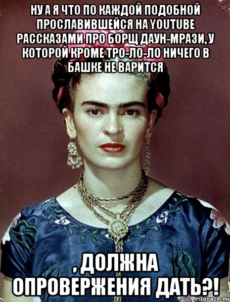 Ну а я что по каждой подобной прославившейся на youtube рассказами про борщ даун-мрази, у которой кроме тро-ло-ло ничего в башке не варится , должна опровержения дать?!