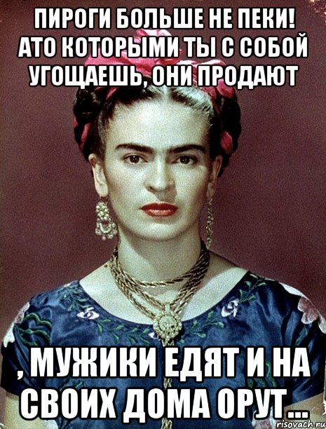 Пироги больше не пеки! Ато которыми ты с собой угощаешь, они продают , мужики едят и на своих дома орут..., Мем Magdalena Carmen Frieda Kahlo Ca