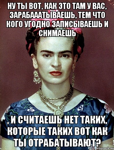 Ну ты вот, как это там у вас, зарабааатываешь, тем что кого угодно записываешь и снимаешь , и считаешь нет таких, которые таких вот как ты отрабатывают?, Мем Magdalena Carmen Frieda Kahlo Ca
