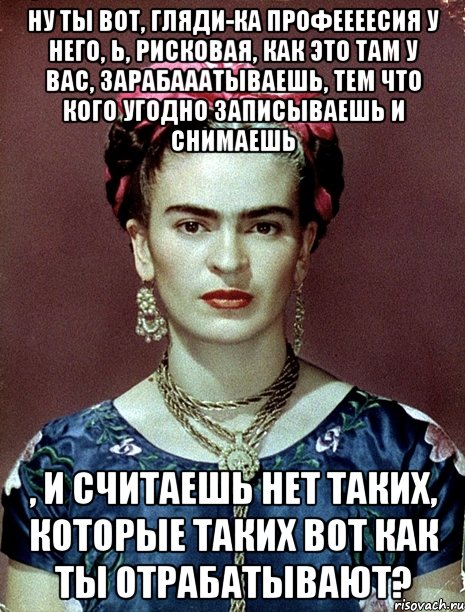 Ну ты вот, гляди-ка профеееесия у него, Ь, рисковая, как это там у вас, зарабааатываешь, тем что кого угодно записываешь и снимаешь , и считаешь нет таких, которые таких вот как ты отрабатывают?, Мем Magdalena Carmen Frieda Kahlo Ca
