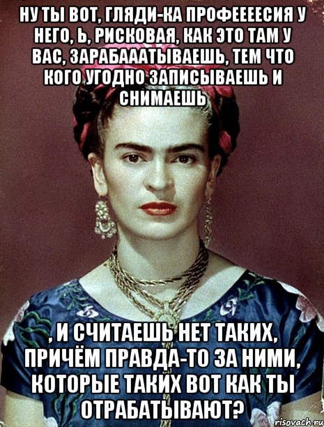 Ну ты вот, гляди-ка профеееесия у него, Ь, рисковая, как это там у вас, зарабааатываешь, тем что кого угодно записываешь и снимаешь , и считаешь нет таких, причём правда-то за ними, которые таких вот как ты отрабатывают?, Мем Magdalena Carmen Frieda Kahlo Ca