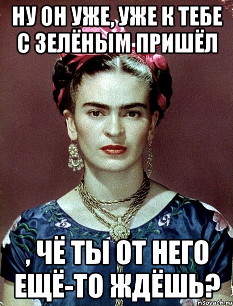 Ну он уже, уже к тебе с зелёным пришёл , чё ты от него ещё-то ждёшь?, Мем Magdalena Carmen Frieda Kahlo Ca