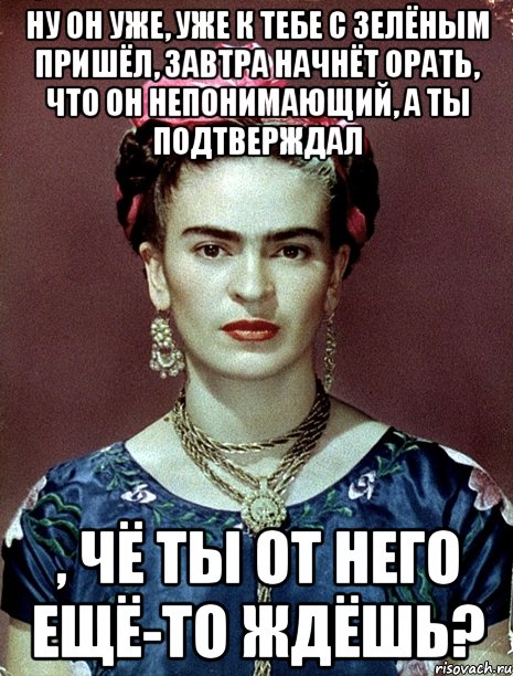 Ну он уже, уже к тебе с зелёным пришёл, завтра начнёт орать, что он непонимающий, а ты подтверждал , чё ты от него ещё-то ждёшь?, Мем Magdalena Carmen Frieda Kahlo Ca
