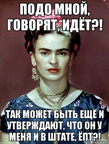 Подо мной, говорят, идёт?! Так может быть ещё и утверждают, что он у меня и в штате, ЁПТ?!, Мем Magdalena Carmen Frieda Kahlo Ca