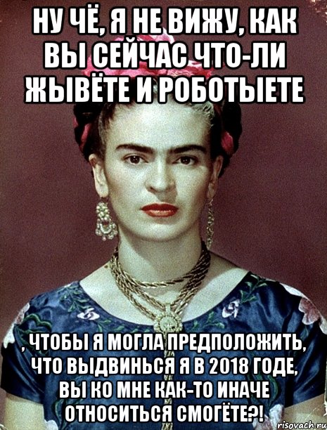 Ну чё, я не вижу, как вы сейчас что-ли жывёте и роботыете , чтобы я могла предположить, что выдвинься я в 2018 годе, вы ко мне как-то иначе относиться смогёте?!, Мем Magdalena Carmen Frieda Kahlo Ca